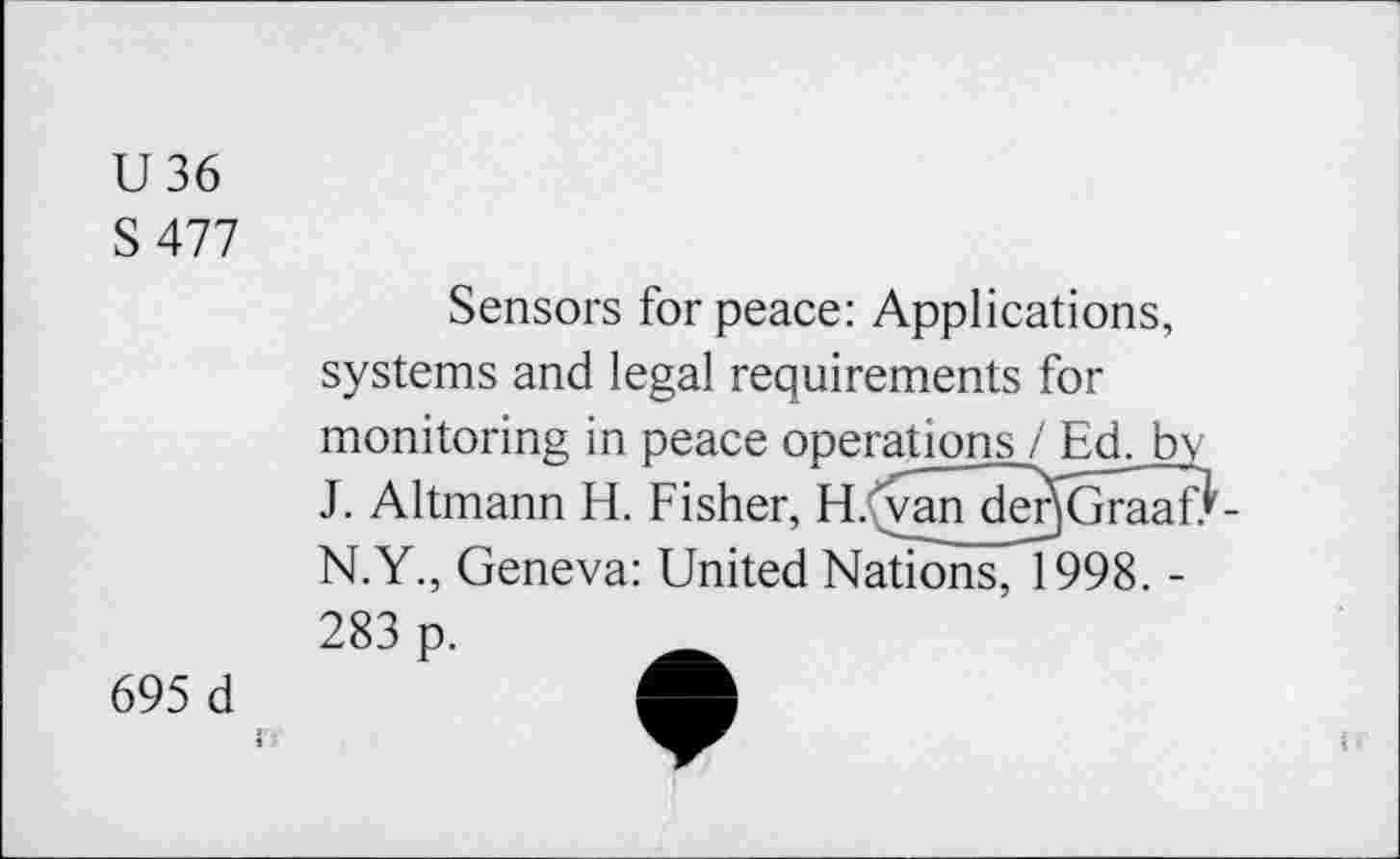 ﻿U36
S 477
Sensors for peace: Applications, systems and legal requirements for monitoring in peace operations / Ed. by J. Altmann El. Fisher, H.Cvan derjGraafJ N.Y., Geneva: United Nations, 1998. -
283 p.
695 d